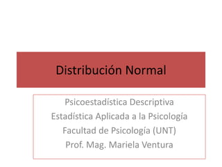 Distribución Normal 
Psicoestadística Descriptiva 
Estadística Aplicada a la Psicología 
Facultad de Psicología (UNT) 
Prof. Mag. Mariela Ventura 
 
