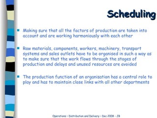 Scheduling Making sure that all the factors of production are taken into account and are working harmoniously with each other Raw materials, components, workers, machinery, transport systems and sales outlets have to be organised in such a way as to make sure that the work flows through the stages of production and delays and unused resources are avoided The production function of an organisation has a central role to play and has to maintain close links with all other departments 