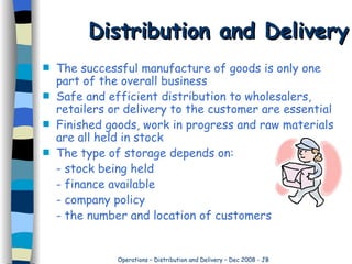 Distribution and Delivery The successful manufacture of goods is only one part of the overall business Safe and efficient distribution to wholesalers, retailers or delivery to the customer are essential Finished goods, work in progress and raw materials are all held in stock The type of storage depends on:  - stock being held - finance available - company policy - the number and location of customers 