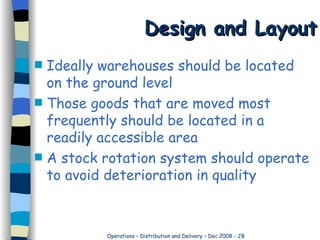Design and Layout Ideally warehouses should be located on the ground level Those goods that are moved most frequently should be located in a readily accessible area A stock rotation system should operate to avoid deterioration in quality 
