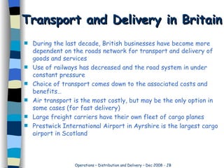 Transport and Delivery in Britain During the last decade, British businesses have become more dependent on the roads network for transport and delivery of goods and services Use of railways has decreased and the road system in under constant pressure Choice of transport comes down to the associated costs and benefits… Air transport is the most costly, but may be the only option in some cases (for fast delivery) Large freight carriers have their own fleet of cargo planes Prestwick International Airport in Ayrshire is the largest cargo airport in Scotland 