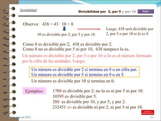 Divisibilidad                             Divisibilidad por 2, por 5 y por 10



             Observa: 438 = 43 · 10 + 8
                                                                    Luego, 438 será divisible por
                          10 es divisible por 2, por 5 y por 10     2, por 5 o por 10 si lo es 8

            Como 8 es divisible por 2, 438 es divisible por 2.
            Como 8 no es divisible por 5 ni por 10, 438 tampoco lo es.
            Un número es divisible por 2, por 5 o por 10 si lo es el número formado
            por la cifra de las unidades. Luego:
                       Un número es divisible por 2 si termina en 0 o en cifra par.
                       Un número es divisible por 5 si termina en 0 o en 5.
                       Un número es divisible por 10 si termina en 0.

               Ejemplos:           1708 es divisible por 2; no lo es ni por 5 ni por 10.
                                   10395 es divisible por 5.
                                   280 es divisible por 10, y por 5, y por 2.
                                   232451 no es divisible ni por 2, ni por 5 ni por 10.

–29 de junio de 2012                                                                          –11
 