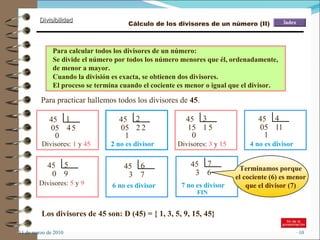 11 de marzo de 2010 45  1 4 05 5 0 Divisores:  1  y  45 45  2 2 05 2 1 Divisores:  3  y  15 Para practicar hallemos todos los divisores de  45 . 4 no es divisor 2 no es divisor Divisores:  5  y  9 6 no es divisor 7 no es divisor FIN Para calcular todos los divisores de un número: Se divide el número por todos los número menores que él, ordenadamente, de menor a mayor.  Cuando la división es exacta, se obtienen dos divisores. El proceso se termina cuando el cociente es menor o igual que el divisor. Terminamos porque el cociente (6) es menor que el divisor (7) Los divisores de 45 son: D (45) = { 1, 3, 5, 9, 15, 45}  Cálculo de los divisores de un número (II) 45  3 1 15 5 0 45  4 1 05 1 1 45  5 9 0 45  6 7 3 45  7 6 3 