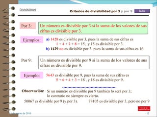11 de marzo de 2010 Ejemplos: Por 3: Un número es divisible por 3 si la suma de los valores de sus cifras es divisible por 3.   a)  1428  es divisible por 3, pues la suma de sus cifras es  1  +  4  +  2  +  8  = 15,  y 15 es divisible por 3. Por 9: Un número es divisible por 9 si la suma de los valores de sus cifras es divisible por 9.  Ejemplo: 5643  es divisible por 9, pues la suma de sus cifras es  5  +  6  +  4  +  3  = 18 , y 18 es divisible por 9. Observación: Si un número es divisible por 9 también lo será por 3; lo contrario no siempre es cierto. 50067 es divisible por 9 (y por 3). 78105 es divisible por 3, pero no por 9 b)   1429  no  es divisible por 3, pues la suma de sus cifras es 16. Criterios de divisibilidad por 3  y por 9 