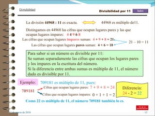 11 de marzo de 2010 Para saber si un número es divisible por 11: Se suman separadamente las cifras que ocupan los lugares pares  y los impares en la escritura del número. Si la diferencia entre ambas sumas es múltiplo de 11, el número dado es divisible por 11. Ejemplo: 709181 es múltiplo de 11, pues : 7 0 9 1 8 1 Cifras que ocupan lugares pares: 7  +  9  +  8  =  24 Cifras que ocupan lugares impares: 0 + 1 + 1 = 2 Como 22 es múltiplo de 11, el número 709181 también lo es . Diferencia: 24  - 2 =  22 La división  44968 : 11  es exacta. 44968 es múltiplo de11. Distingamos en 44968 las cifras que ocupan lugares pares y las que ocupan lugares impares:  4  4  9  6  8 Las cifras que ocupan lugares  pares  suman:  4 + 6 =   10 Las cifras que ocupan lugares  impares  suman:  4  +  9  +  8  = 21 Divisibilidad por 11 21 – 10 = 11 