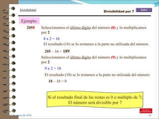 11 de marzo de 2010 Ejemplo: 2058 Seleccionamos el  último dígito  del número  (8)  y lo multiplicamos por  2 El resultado (16) se lo restamos a la parte no utilizada del número 8 x 2 = 16 205  – 16 =  189 Seleccionamos el  último dígito  del número  (9)  y lo multiplicamos por  2 9 x 2 = 18 El resultado (18) se lo restamos a la parte no utilizada del número 18  – 18 = 0 Si el resultado final de las restas es 0 o múltiplo de 7; El número será divisible por 7 205 8 Divisibilidad por 7 