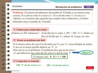 11 de marzo de 2010 Problema :  El número de habitantes del pueblo de Yolanda es un número muy curioso. Si se divise entre 9 el resto es 1. Si se divide entre 11 el resto es 1. Además, es el número más pequeño que cumple estas condiciones. ¿Cuántos habitantes tiene el pueblo de Yolanda?   1º. Tantear para comprender mejor   ¿Podrían ser 901 habitantes? 2º.  Pensar un problema más fácil Si el número diera de resto 0 al dividirlo por 9 y por 11, sería múltiplo de ambos.  3º. Comprobar el resultado 100 : 9  da de resto es 1. 100 : 11 da de resto 1. Al dividir por 9, sobra 1, 901 = 100 · 9 +1. Podría ser Pero al dividir por 11, sobran 10. Luego, no vale. Y por ser el menor posible debería ser  9 · 11. Pero este no es el problema. El problema dice que da de resto 1. ¿Y qué diferencia hay entre dar de resto 0 y dar de resto 1? El número será:  9 · 11 +  1  = 100 Resolución de problemas ¡Pues  1 ! 