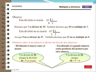 11 de marzo de 2010 Observa: 35  7 5 0  Esta división es exacta Decimos que  7 es divisor de 35. También decimos que  35 es múltiplo de 7. 47  9 5 2  Esta división no es exacta Así que  9 no es divisor de 47 . También decimos que  47 no es múltiplo de 9. Podemos saber si un número es divisor de otro de dos maneras: · Dividiendo el mayor entre el menor : · Escribiendo el segundo número como producto del primero por otro número. 7  es divisor de  56   porque la división 56 : 7  es exacta 7  es divisor de  56   porque 56 = 7  × 8 Múltiplos y divisores 