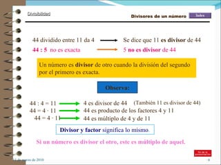 11 de marzo de 2010 Un número es  divisor  de otro cuando la división del segundo por el primero es exacta.  44 : 5   no es exacta 44 dividido entre 11 da 4 Se dice que 11  es divisor  de 44 5  no es divisor  de 44 Divisor y factor  significa lo mismo . Observa: 44 : 4 = 11 44 = 4 · 11  44 = 4 · 11  4 es divisor de 44 44 es producto de los factores 4 y 11 44 es múltiplo de 4 y de 11 (También 11 es divisor de 44) Si un número es divisor el otro, este es múltiplo de aquel. Divisores de un número 