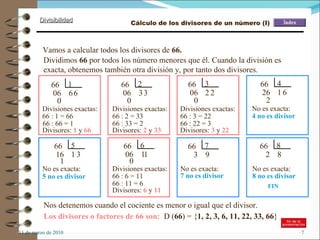 11 de marzo de 2010 Vamos a calcular todos los divisores de  66. Dividimos  66  por todos los número menores que él. Cuando la división es exacta, obtenemos también otra división y, por tanto dos divisores. Divisiones exactas: 66  1 6 06 6 0 66 : 1 = 66 Divisores:  1  y  66 66  2 3 06 3 0 Divisiones exactas: Divisores:  2  y  33 Divisores:  3  y  22 66 : 66 = 1 No es exacta: 4 no es divisor No es exacta: 5 no es divisor Divisores:  6  y  11 No es exacta: 7 no es divisor No es exacta: 8 no es divisor Nos detenemos cuando el cociente es menor o igual que el divisor. FIN Los divisores o factores de 66 son:   D ( 66 ) = { 1, 2, 3, 6, 11, 22, 33, 66 } Cálculo de los divisores de un número (I) 66  3 2 06 2 0 66 : 2 = 33 66 : 33 = 2 Divisiones exactas: 66 : 3 = 22 66 : 22 = 3 66  4 1 26 6 2 66  5 1 16 3 1 66  6 1 06 1 0 Divisiones exactas: 66 : 6 = 11 66 : 11 = 6 66  7 9 3 66  8 8 2 
