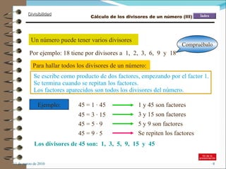 11 de marzo de 2010 Un número puede tener varios divisores Por ejemplo: 18 tiene por divisores a  1,  2,  3,  6,  9  y  18  Para hallar todos los divisores de un número: Se escribe como producto de dos factores, empezando por el factor 1. Se termina cuando se repitan los factores. Ejemplo: 45 = 1 · 45 45 = 3 · 15 1 y 45 son factores 3 y 15 son factores 45 = 5 · 9 5 y 9 son factores 45 = 9 · 5 Se repiten los factores Los divisores de 45 son:  1,  3,  5,  9,  15  y  45 Compruébalo Los factores aparecidos son todos los divisores del número. Cálculo de los divisores de un número (III) 