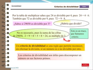 11 de marzo de 2010 Los criterios de divisibilidad son útiles para descomponer un número en sus factores primos. Por la tabla de multiplicar sabes que 24 es divisible por 4, pues  24 = 4 · 6. También que 72 es divisible por 9, pues  72 = 9 · 8. Un  criterio de divisibilidad  es una regla que permite reconocer, sin efectuar la división, si un número es o no divisible por otro.  ¿Sabes si 29058 es divisible por 3? ¿Habría que dividir?  No es necesario, pues la suma de las cifras  de 29058,  2 + 9 + 0 + 5 + 8 = 24, es múltiplo de 3 Esto es un truco,  que llamamos criterio.   Criterios de divisibilidad 