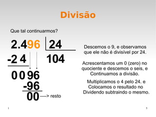 1 5
Divisão
Que tal continuarmos?
2.496 24
14
00 9
0
6
4
00
-2 4
6-9
00 ----> resto
Descemos o 9, e observamos
que ele não é divisível por 24.
Acrescentamos um 0 (zero) no
quociente e descemos o seis, e
Continuamos a divisão.
Multiplicamos o 4 pelo 24. e
Colocamos o resultado no
Dividendo subtraindo o mesmo.
 
