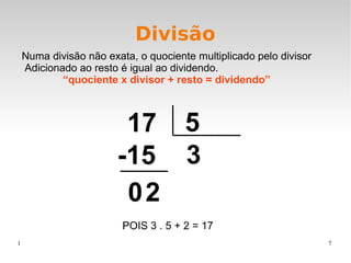 1 7
Divisão
Numa divisão não exata, o quociente multiplicado pelo divisor
Adicionado ao resto é igual ao dividendo.
“quociente x divisor + resto = dividendo”
17 5
3-15
20
POIS 3 . 5 + 2 = 17
 