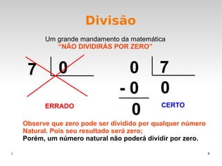 1 8
Divisão
0 7
0- 0
0
Um grande mandamento da matemática
“NÃO DIVIDIRÁS POR ZERO”
7 0
Observe que zero pode ser dividido por qualquer número
Natural. Pois seu resultado será zero;
Porém, um número natural não poderá dividir por zero.
ERRADO CERTO
 