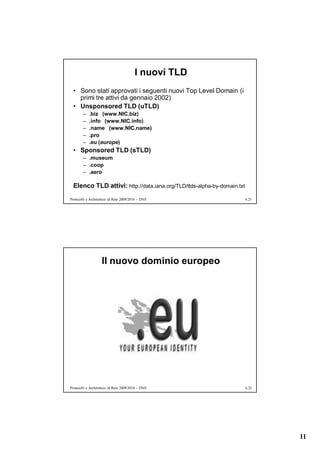 I nuovi TLD
  • Sono stati approvati i seguenti nuovi Top Level Domain (i
    primi tre attivi da gennaio 2002)
  • Unsponsored TLD (uTLD)
        –   .biz (www.NIC.biz)
        –   .info (www.NIC.info)
        –   .name (www.NIC.name)
        –   .pro
        –   .eu (europe)
  • Sponsored TLD (sTLD)
        – .museum
        – .coop
        – .aero

  Elenco TLD attivi: http://data.iana.org/TLD/tlds-alpha-by-domain.txt
Protocolli e Architetture di Rete 2009/2010 – DNS                        6.21




                    Il nuovo dominio europeo




Protocolli e Architetture di Rete 2009/2010 – DNS                        6.22




                                                                                11
 