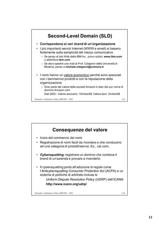 Second-Level Domain (SLD)
  • Corrispondono ai veri brand di un’organizzazione
  • I più importanti servizi Internet (WWW e email) si basano
    fortemente sulla semplicità del mezzo comunicativo
        – Se penso al sito Web della IBM Inc., provo subito: www.ibm.com
          o addirittura ibm.com
        – Se devo spedire una mail al Prof. Colajanni della Università di
          Modena, penso a michele.colajanni@unimore.it


  • I nomi hanno un valore economico perché sono associati
    con i beni/servizi prodotti e con la reputazione della
    organizzazione
        – Gran parte del valore della società Amazon è dato dal suo nome di
          dominio Amazon.com
          Dati 2003 - Valore azionario: 10miliardi$, Valore beni: 2miliardi$
Protocolli e Architetture di Rete 2009/2010 – DNS                          6.23




                      Consequenze del valore
  • Inizio del commercio dei nomi
  • Registrazione di nomi facili da ricordare e che conducono
    ad una categoria di prodotti/servizi. Es., car.com,

  • Cybersquatting: registrare un dominio che contiene il
    brand di un’azienda e provare a rivenderlo

  • Il cybersquatting porta all’adozione di regole come
    l’Anticybersquatting Consumer Protection Act (ACPA) e un
    sistema di politiche di arbitrato incluse le
         Uniform Dispute Resolution Policy (UDRP) dell’ICANN
         http://www.icann.org/udrp/

Protocolli e Architetture di Rete 2009/2010 – DNS                          6.24




                                                                                  12
 