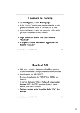 Il passato del naming
  • To: vcerf@ucla, From: Kahn@arpa
  • Il file “host.txt” conteneva una tabella che era in
    grado di tradurre “ucla” in un indirizzo di rete
  • I pacchetti erano inviati tra computer utilizzando
    gli indirizzi contenuti nella tabella

  • Ogni computer aveva una copia del file
    “host.txt”
  • L’organizzazione SRI teneva aggiornata la
    tabella “host.txt”

Protocolli e Architetture di Rete 2009/2010 – DNS         6.29




                                      Il ruolo di SRI
  • SRI, con contratto da parte di DARPA, gestiva
    quotidianamente l’assegnamento di nomi/indirizzi
  • Inizialmente per ARPANET
  • E, dopo lo sviluppo del TCP/IP (nel 1983), per
    Internet
  • A partire da luglio 1982, il Network Information
    Center (NIC) dell’SRI gestisce il primo name
    server, ma senza domini
  • Tutto avveniva sotto la guida dello “Zar” Jon
    Postel

Protocolli e Architetture di Rete 2009/2010 – DNS         6.30




                                                                 15
 