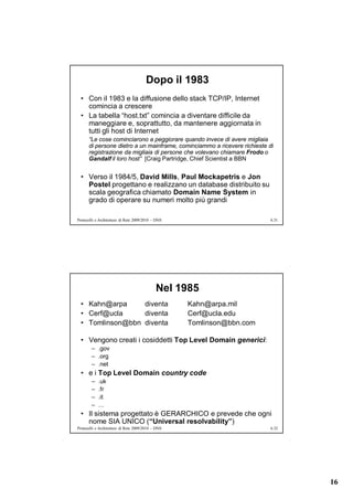 Dopo il 1983
  • Con il 1983 e la diffusione dello stack TCP/IP, Internet
    comincia a crescere
  • La tabella “host.txt” comincia a diventare difficile da
    maneggiare e, soprattutto, da mantenere aggiornata in
    tutti gli host di Internet
      “Le cose cominciarono a peggiorare quando invece di avere migliaia
      di persone dietro a un mainframe, cominciammo a ricevere richieste di
      registrazione da migliaia di persone che volevano chiamare Frodo o
      Gandalf il loro host” [Craig Partridge, Chief Scientist a BBN


  • Verso il 1984/5, David Mills, Paul Mockapetris e Jon
    Postel progettano e realizzano un database distribuito su
    scala geografica chiamato Domain Name System in
    grado di operare su numeri molto più grandi

Protocolli e Architetture di Rete 2009/2010 – DNS                         6.31




                                             Nel 1985
  • Kahn@arpa     diventa                           Kahn@arpa.mil
  • Cerf@ucla     diventa                           Cerf@ucla.edu
  • Tomlinson@bbn diventa                           Tomlinson@bbn.com

  • Vengono creati i cosiddetti Top Level Domain generici:
        – .gov
        – .org
        – .net
  • e i Top Level Domain country code
        –   .uk
        –   .fr
        –   .it
        –   …
  • Il sistema progettato è GERARCHICO e prevede che ogni
    nome SIA UNICO (“Universal resolvability”)
Protocolli e Architetture di Rete 2009/2010 – DNS                         6.32




                                                                                 16
 