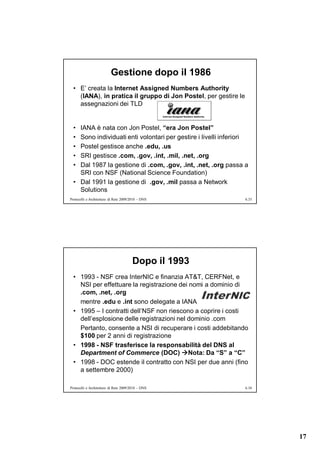 Gestione dopo il 1986
  • E’ creata la Internet Assigned Numbers Authority
    (IANA), in pratica il gruppo di Jon Postel, per gestire le
    assegnazioni dei TLD


  • IANA è nata con Jon Postel, “era Jon Postel”
  • Sono individuati enti volontari per gestire i livelli inferiori
  • Postel gestisce anche .edu, .us
  • SRI gestisce .com, .gov, .int, .mil, .net, .org
  • Dal 1987 la gestione di .com, .gov, .int, .net, .org passa a
    SRI con NSF (National Science Foundation)
  • Dal 1991 la gestione di .gov, .mil passa a Network
    Solutions
Protocolli e Architetture di Rete 2009/2010 – DNS                6.33




                                       Dopo il 1993
  • 1993 - NSF crea InterNIC e finanzia AT&T, CERFNet, e
    NSI per effettuare la registrazione dei nomi a dominio di
    .com, .net, .org
    mentre .edu e .int sono delegate a IANA
  • 1995 – I contratti dell’NSF non riescono a coprire i costi
    dell’esplosione delle registrazioni nel dominio .com
    Pertanto, consente a NSI di recuperare i costi addebitando
    $100 per 2 anni di registrazione
  • 1998 - NSF trasferisce la responsabilità del DNS al
    Department of Commerce (DOC) Nota: Da “S” a “C”
  • 1998 - DOC estende il contratto con NSI per due anni (fino
    a settembre 2000)

Protocolli e Architetture di Rete 2009/2010 – DNS                6.34




                                                                        17
 
