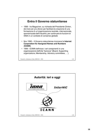 Entra il Governo statunitense
  • 1998 - Ira Magaziner, su richiesta del Presidente Clinton,
    dà inizio ad uno sforzo per facilitare la creazione di una
    formazione di un’organizzazione neutrale, internazionale,
    sponsorizzata dall’industria, per continuare le funzioni di
    IANA in un contesto di consenso globale

  • Nov 1998 – Il Governo statunitense riconosce la Internet
    Corporation for Assigned Names and Numbers
    (ICANN)
  • 1999 - ICANN definisce i vari componenti in una
    organizzazione definita “barocca” (Board, Supporting
    organizations, Membership, Advisory committees, …)

Protocolli e Architetture di Rete 2009/2010 – DNS                 6.35




                             Autorità: ieri e oggi




Protocolli e Architetture di Rete 2009/2010 – DNS                 6.36




                                                                         18
 