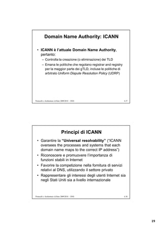 Domain Name Authority: ICANN

  • ICANN è l’attuale Domain Name Authority,
    pertanto:
        – Controlla la creazione (o eliminazione) dei TLD
        – Emana le politiche che regolano registrar and registry
          per la maggior parte dei gTLD, incluse le politiche di
          arbitrato Uniform Dispute Resolution Policy (UDRP)




Protocolli e Architetture di Rete 2009/2010 – DNS                  6.37




                                Principi di ICANN
  • Garantire la “Universal resolvability” (“ICANN
    oversees the processes and systems that each
    domain name maps to the correct IP address”)
  • Riconoscere e promuovere l’importanza di
    funzioni stabili in Internet
  • Favorire la competizione nella fornitura di servizi
    relativi al DNS, utilizzando il settore privato
  • Rappresentare gli interessi degli utenti Internet sia
    negli Stati Uniti sia a livello internazionale



Protocolli e Architetture di Rete 2009/2010 – DNS                  6.38




                                                                          19
 