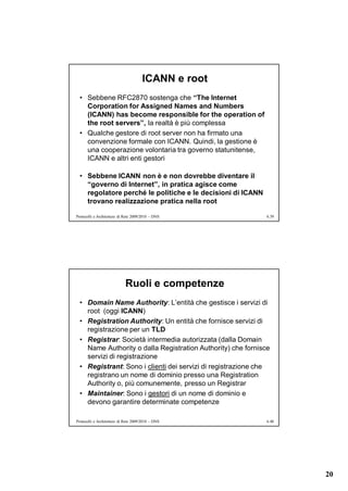 ICANN e root
  • Sebbene RFC2870 sostenga che “The Internet
    Corporation for Assigned Names and Numbers
    (ICANN) has become responsible for the operation of
    the root servers”, la realtà è più complessa
  • Qualche gestore di root server non ha firmato una
    convenzione formale con ICANN. Quindi, la gestione è
    una cooperazione volontaria tra governo statunitense,
    ICANN e altri enti gestori

  • Sebbene ICANN non è e non dovrebbe diventare il
    “governo di Internet”, in pratica agisce come
    regolatore perché le politiche e le decisioni di ICANN
    trovano realizzazione pratica nella root

Protocolli e Architetture di Rete 2009/2010 – DNS             6.39




                             Ruoli e competenze
  • Domain Name Authority: L’entità che gestisce i servizi di
    root (oggi ICANN)
  • Registration Authority: Un entità che fornisce servizi di
    registrazione per un TLD
  • Registrar: Società intermedia autorizzata (dalla Domain
    Name Authority o dalla Registration Authority) che fornisce
    servizi di registrazione
  • Registrant: Sono i clienti dei servizi di registrazione che
    registrano un nome di dominio presso una Registration
    Authority o, più comunemente, presso un Registrar
  • Maintainer: Sono i gestori di un nome di dominio e
    devono garantire determinate competenze

Protocolli e Architetture di Rete 2009/2010 – DNS             6.40




                                                                     20
 