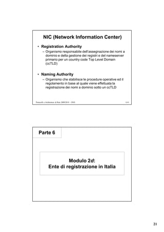 NIC (Network Information Center)
  • Registration Authority
        – Organismo responsabile dell’assegnazione dei nomi a
          dominio e della gestione dei registri e del nameserver
          primario per un country code Top Level Domain
          (ccTLD)


  • Naming Authority
        – Organismo che stabilisce le procedure operative ed il
          regolamento in base al quale viene effettuata la
          registrazione dei nomi a dominio sotto un ccTLD



Protocolli e Architetture di Rete 2009/2010 – DNS                  6.41




   Parte 6




                        Modulo 2d:
               Ente di registrazione in Italia




                                                                          21
 