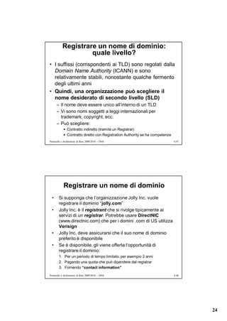 Registrare un nome di dominio:
                    quale livello?
• I suffissi (corrispondenti ai TLD) sono regolati dalla
  Domain Name Authority (ICANN) e sono
  relativamente stabili, nonostante qualche fermento
  degli ultimi anni
• Quindi, una organizzazione può scegliere il
  nome desiderato di secondo livello (SLD)
      – Il nome deve essere unico all’interno di un TLD
      – Vi sono nomi soggetti a leggi internazionali per
        trademark, copyright, ecc.
      – Può scegliere:
             Contratto indiretto (tramite un Registrar)
             Contratto diretto con Registration Authority se ha competenze
Protocolli e Architetture di Rete 2009/2010 – DNS                             6.47




            Registrare un nome di dominio
  •     Si supponga che l’organizzazione Jolly Inc. vuole
        registrare il dominio “jolly.com”
  •     Jolly Inc. è il registrant che si rivolge tipicamente ai
        servizi di un registrar. Potrebbe usare DirectNIC
        (www.directnic.com) che per i domini .com di US utilizza
        Verisign
  •     Jolly Inc. deve assicurarsi che il suo nome di dominio
        preferito è disponibile
  •     Se è disponibile, gli viene offerta l’opportunità di
        registrare il dominio:
        1. Per un periodo di tempo limitato, per esempio 2 anni
        2. Pagando una quota che può dipendere dal registrar
        3. Fornendo “contact information”
Protocolli e Architetture di Rete 2009/2010 – DNS                             6.48




                                                                                     24
 