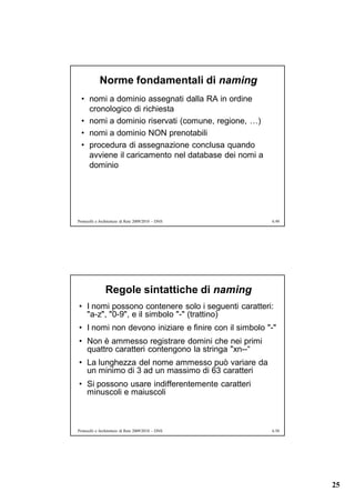 Norme fondamentali di naming
  • nomi a dominio assegnati dalla RA in ordine
    cronologico di richiesta
  • nomi a dominio riservati (comune, regione, …)
  • nomi a dominio NON prenotabili
  • procedura di assegnazione conclusa quando
    avviene il caricamento nel database dei nomi a
    dominio




Protocolli e Architetture di Rete 2009/2010 – DNS     6.49




               Regole sintattiche di naming
• I nomi possono contenere solo i seguenti caratteri:
  "a-z", "0-9", e il simbolo "-" (trattino)
• I nomi non devono iniziare e finire con il simbolo "-"
• Non è ammesso registrare domini che nei primi
  quattro caratteri contengono la stringa "xn--“
• La lunghezza del nome ammesso può variare da
  un minimo di 3 ad un massimo di 63 caratteri
• Si possono usare indifferentemente caratteri
  minuscoli e maiuscoli



Protocolli e Architetture di Rete 2009/2010 – DNS     6.50




                                                             25
 