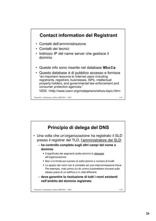 Contact information del Registrant
  • Contatti dell’amministrazione
  • Contatti dei tecnici
  • Indirizzo IP del name server che gestisce il
    dominio

  • Queste info sono inserite nel database WhoIs
  • Questo database è di pubblico accesso e fornisce
      “an important resource to Internet users including
      registrants, registrars, businesses, ISPs, intellectual
      property holders, and governmental law enforcement and
      consumer protection agencies.”
      VEDI: <http://www.icann.org/riodejaneiro/whois-topic.htm>
Protocolli e Architetture di Rete 2009/2010 – DNS                             6.51




                 Principio di delega del DNS
• Una volta che un’organizzazione ha registrato il SLD
  presso il registrar del TLD, l’amministratore del SLD:
     – ha controllo completo sugli altri campi del nome a
       dominio
            Il significato dei segmenti (sotto-domini) è delegata
             all’organizzazione
            Non vi è limite sul numero di sotto-domini o numero di livelli
            Lo spazio dei nomi non è correlato ad una interconnessione fisica.
             Per esempio, mat.unimo.it e dii.unimo.it potrebbero trovarsi sullo
             stesso piano di un edificio o in città differenti
     – deve garantire la risoluzione di tutti i nomi esistenti
       nell’ambito del dominio registrato

Protocolli e Architetture di Rete 2009/2010 – DNS                             6.52




                                                                                     26
 