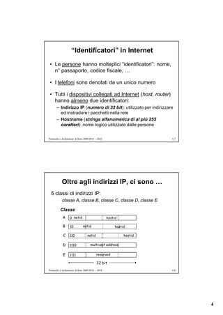 “Identificatori” in Internet
• Le persone hanno molteplici “identificatori”: nome,
  n° passaporto, codice fiscale, …

• I telefoni sono denotati da un unico numero

• Tutti i dispositivi collegati ad Internet (host, router)
  hanno almeno due identificatori:
       – Indirizzo IP (numero di 32 bit): utilizzato per indirizzare
         ed instradare i pacchetti nella rete
       – Hostname (stringa alfanumerica di al più 255
         caratteri): nome logico utilizzato dalle persone


Protocolli e Architetture di Rete 2009/2010 – DNS                      6.7




            Oltre agli indirizzi IP, ci sono …
  5 classi di indirizzi IP:
            classe A, classe B, classe C, classe D, classe E

          Classe
            A      0 netid                          hostid

            B      10          netid                     hostid

             C     110             netid                      hostid

            D      1110               multicast address

             E     1111                    reserved

                                           32 bit
Protocolli e Architetture di Rete 2009/2010 – DNS                      6.8




                                                                             4
 