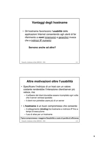 Vantaggi degli hostname

   • Gli hostname favoriscono l’usabilità delle
     applicazioni Internet consentendo agli utenti di far
     riferimento a nomi mnemonici e gerarchici invece
     che a indirizzi IP numerici

               Servono anche ad altro?




 Protocolli e Architetture di Rete 2009/2010 – DNS                    6.11




           Altre motivazioni oltre l’usabilità
• Specificare l’indirizzo di un host con un valore
  costante renderebbe l’interazione client/server più
  veloce, ma:
      – il software del client dovrebbe essere ricompilato ogni volta
        che il server venisse spostato
      – il client non potrebbe usare più di un server

• L’hostname è un buon compromesso che consente:
      – il collegamento (binding) tra hostname e indirizzo IP fino a
        tempo di esecuzione
      – l’uso di alias per un hostname
Tipico compromesso: maggiore flessibilità a costo di perdita di efficienza
 Protocolli e Architetture di Rete 2009/2010 – DNS                    6.12




                                                                             6
 