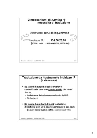 2 meccanismi di naming 
                    necessità di traduzione


                   Hostname: sun3.dii.ing.unimo.it

                   Indirizzo IP:       134.56.26.68
                    (10000110.00111000.00011010.01000100)




Protocolli e Architetture di Rete 2009/2010 – DNS           6.13




 Traduzione da hostname e indirizzo IP
                                         (e viceversa)

  • Se la rete ha pochi nodi: soluzione
    centralizzata con uno spazio piatto dei nomi
        Per es.,
        – inizialmente il database centralizzato del NIC
        – file hosts.txt


  • Se la rete ha milioni di nodi: soluzione
    distribuita con uno spazio gerarchico dei nomi
        – Domain Name System (DNS), operativo dal 1985



Protocolli e Architetture di Rete 2009/2010 – DNS           6.14




                                                                   7
 