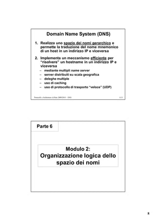 Domain Name System (DNS)
1. Realizza uno spazio dei nomi gerarchico e
   permette la traduzione del nome mnemonico
   di un host in un indirizzo IP e viceversa
2. Implementa un meccanismo efficiente per
   “risolvere” un hostname in un indirizzo IP e
   viceversa
       –     mediante multipli name server
       –     server distribuiti su scala geografica
       –     deleghe multiple
       –     uso di caching
       –     uso di protocollo di trasporto “veloce” (UDP)


Protocolli e Architetture di Rete 2009/2010 – DNS            6.15




   Parte 6



                                         Modulo 2:
       Organizzazione logica dello
            spazio dei nomi




                                                                    8
 