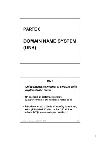 PARTE 6


   DOMAIN NAME SYSTEM
   (DNS)




                                                    DNS
      Un’applicazione Internet al servizio delle
      applicazioni Internet

  • Un esempio di sistema distribuito
    geograficamente che funziona molto bene

  • Introduce un altro livello di naming in Internet,
    oltre gli indirizzi IP, che risulta “più vicino
    all’utente” (ma non solo per questo …)


Protocolli e Architetture di Rete 2009/2010 – DNS         6.2




                                                                1
 