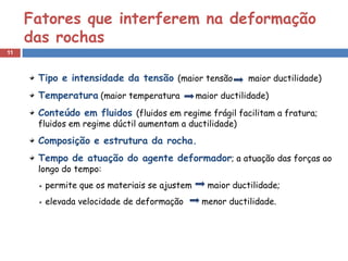 11
Tipo e intensidade da tensão (maior tensão maior ductilidade)
Temperatura (maior temperatura maior ductilidade)
Conteúdo em fluidos (fluidos em regime frágil facilitam a fratura;
fluidos em regime dúctil aumentam a ductilidade)
Composição e estrutura da rocha.
Tempo de atuação do agente deformador; a atuação das forças ao
longo do tempo:
permite que os materiais se ajustem maior ductilidade;
elevada velocidade de deformação menor ductilidade.
Fatores que interferem na deformação
das rochas
 