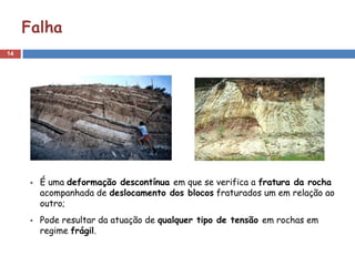14
Falha
É uma deformação descontínua em que se verifica a fratura da rocha
acompanhada de deslocamento dos blocos fraturados um em relação ao
outro;
Pode resultar da atuação de qualquer tipo de tensão em rochas em
regime frágil.
 