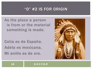 As the place a person
is from or the material
something is made.
Celia es de España.
Adela es mexicana.
Mi anillo es de oro.
“O” #2 IS FOR ORIGIN
16 D.O.C.T.O.R
 