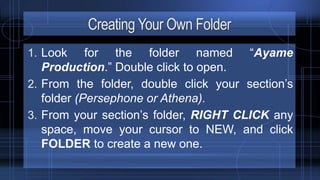 Creating Your Own Folder
1. Look for the folder named “Ayame
Production.” Double click to open.
2. From the folder, double click your section’s
folder (Persephone or Athena).
3. From your section’s folder, RIGHT CLICK any
space, move your cursor to NEW, and click
FOLDER to create a new one.
 
