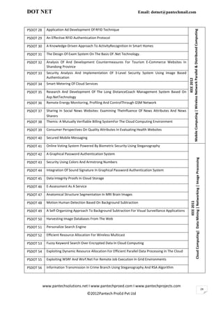DOT NET                                                                  Email: dotnet@pantechmail.com



PSDOT 28     Application Ad Development Of RFID Technique




                                                                                                          Mobile Computing | Wireless Network Parallel & Distributed Computing
PSDOT 29     An Effective RFID Authentication Protocol

PSDOT 30     A Knowledge-Driven Approach To ActivityRecognition In Smart Homes

PSDOT 31     The Design Of Exam System On The Basis Of .Net Technology.

PSDOT 32     Analysis Of And Development Countermeasures For Tourism E-Commerce Websites In
             Shandong Province
PSDOT 33     Security Analysis And Implementation Of 3-Level Security System Using Image Based
             Authentication




                                                                                                                                       IEEE 2012
PSDOT 34     Smart Metering Of Cloud Services

PSDOT 35     Research And Development Of The Long DistanceCoach Management System Based On
             Asp.NetTechnology
PSDOT 36     Remote Energy Monitoring, Profiling And ControlThrough GSM Network

PSDOT 37     Sharing In Social News Websites: Examining TheInfluence Of News Attributes And News
             Sharers
PSDOT 38     Themis: A Mutually Verifiable Billing SystemFor The Cloud Computing Environment

PSDOT 39     Consumer Perspectives On Quality Attributes In Evaluating Health Websites

PSDOT 40     Secured Mobile Messaging

PSDOT 41     Online Voting System Powered By Biometric Security Using Steganography

PSDOT 42     A Graphical Password Authentication System




                                                                                                                     Cloud Computing| Data Mining | Networking | Image Processing
PSDOT 43     Security Using Colors And Armstrong Numbers

PSDOT 44     Integration Of Sound Signature In Graphical Password Authentication System

PSDOT 45     Data Integrity Proofs In Cloud Storage

PSDOT 46     E-Assessment As A Service

PSDOT 47     Anatomical Structure Segmentation In MRI Brain Images                                                                           IEEE 2011

PSDOT 48     Motion Human Detection Based On Background Subtraction

PSDOT 49     A Self-Organizing Approach To Background Subtraction For Visual Surveillance Applications

PSDOT 50     Harvesting Image Databases From The Web

PSDOT 51     Personalize Search Engine

PSDOT 52     Efficient Resource Allocation For Wireless Multicast

PSDOT 53     Fuzzy Keyword Search Over Encrypted Data In Cloud Computing

PSDOT 54     Exploiting Dynamic Resource Allocation For Efficient Parallel Data Processing In The Cloud

PSDOT 55     Exploiting WSRF And Wsrf.Net For Remote Job Execution In Grid Environments

PSDOT 56     Information Transmission In Crime Branch Using Steganography And RSA Algorithm



           www.pantechsolutions.net I www.pantechproed.com I www.pantechprojects.com
                                                                                                                                                                                    24
                                         ©2012Pantech ProEd Pvt Ltd
 