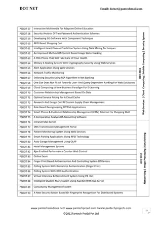 DOT NET                                                                 Email: dotnet@pantechmail.com




PSDOT 57     Interactive Multimedia For Adaptive Online Education




                                                                                                     Web Services | Cloud Computing | Mobile Computing | Security System
PSDOT 58     Security Analysis Of Two Password Authentication Schemes
PSDOT 59     Developing GIS Software With Component Technique
PSDOT 60     RFID Based Shopping Cart
PSDOT 61     Intelligent Heart Disease Prediction System Using Data Mining Techniques
PSDOT 62     An Improved Method Of Content Based Image Watermarking
PSDOT 63     A PDA Phone That Will Take Care Of Your Health
PSDOT 64     Military E-Mailing System With Cryptography Security Using Web Services
PSDOT 65     Alert Application Using Web Services




                                                                                                                                 IEEE 2011
PSDOT 66     Network Traffic Monitoring
PSDOT 67     Enforcing Security Using RSA Algorithm In Net Banking
PSDOT 68     One Size Does Not Fit All Towards User- And Query-Dependent Ranking For Web Databases
PSDOT 69     Cloud Computing: A New Business Paradigm For E-Learning
PSDOT 70     Customer Relationship Management Based On Data
PSDOT 71     Optimal Service Pricing For A Cloud Cache
PSDOT 72     Research And Design On ERP System Supply Chain Management
PSDOT 73     Role Based Reengineering Of Web Applications
PSDOT 74     Smart Phone & Customer Relationship Management (CRM) Solution For Shopping Mall
PSDOT 75     A Comparative Analysis Of Accounting Software
PSDOT 76     Intranet Mail Server
PSDOT 77     SMS Transmission Management Portal
PSDOT 78     Patient Monitoring System Using Web Services



                                                                                                                   Networking | Image Processing| Data Mining
PSDOT 79     Smart Parking Applications Using RFID Technology
PSDOT 80     Auto Garage Management Using OLAP
PSDOT 81     Hotel Management System
PSDOT 82     Ajax Enabled Performance Counter Web Control
                                                                                                                                   IEEE 2010




PSDOT 83     Online Exam
PSDOT 84     Finger Print Based Authentication And Controlling System Of Devices
PSDOT 85     Polling System With Biometrics Authentication (Finger Print)
PSDOT 86     Polling System With RFID Authentication
PSDOT 87     Virtual Interview & Recruitment System Using VB .Net
PSDOT 88     Intelligent Student Mark System Using Asp.Net With SQL Server

PSDOT 89     Consultancy Management System

PSDOT 90     A New Security Model Based On Fingerprint Recognition For Distributed Systems




           www.pantechsolutions.net I www.pantechproed.com I www.pantechprojects.com
                                                                                                                                                                           25
                                        ©2012Pantech ProEd Pvt Ltd
 