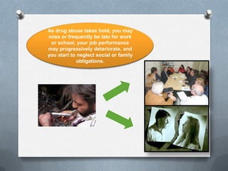 As drug abuse takes hold, you may
miss or frequently be late for work
 or school, your job performance
may progressively deteriorate, and
you start to neglect social or family
             obligations.
 
