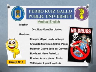 Medical English
      Teacher:
                  Dra. Rosa Gonzáles Llontop
      Members:
                 Campos Milyan Laidy Jackelyn
                 Chavesta Manrique Xinthia Paola
                 Huamán Cueva Zoila del Carmen
                 Racchumí Nima Anita Luz
                 Ramírez Armas Karina Paola
Group N° 6       Velásquezz Espinal José Luis
 