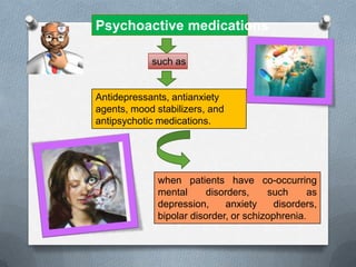 Psychoactive medications

            such as


Antidepressants, antianxiety
agents, mood stabilizers, and
antipsychotic medications.




              when patients have co-occurring
              mental      disorders,    such      as
              depression,     anxiety     disorders,
              bipolar disorder, or schizophrenia.
 