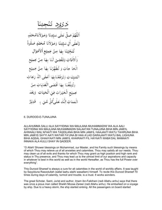 6. DUROOD-E-TUNAJJINA


ALLAHUMMA SALLI ALA SAYYIDINA WA MAULANA MUHAMMADIW WA ALA AALI
SAYYIDINA WA MAULANA MUHAMMADIN SALAATAN TUNAJJINA BIHA MIN JAMI’IL
AHWAALI WAL’AFAATI WA TAQDILANA BIHA MIN JAMI’IL HAAJAATI WATU TAHIRUNA BIHA
MIN JAMI’IS SAYYI AATI WATAR FA’UNA BI HAA A’LAD DARAJAATI WATU BAL LIGHUNA
BIHA AQSAL GHAAYAATI MIN JAMI’IL KHAIRAATI FIL HAYAATI WABA’DAL MAMAATI
INNAKA ALA KULLI SHAY IN QADEER.

“O Allah! Shower blessings on Muhammad, our Master, and his Family such blessings by means
of which Thou may relieve us of all anxieties and calamities. Thou may satisfy all our needs. Thou
may clean us of all evils and thanks for which Thou may grant us high position and high rank and
status in Thy presence, and Thou may lead us to the utmost limit of our aspirations and capacity
in whatever is best in this world as well as in the world Hereafter, as Thou has the full Power over
everything”.

This Durood Shareef is always a cure for all calamities in the world of worldly affairs. It was taught
by Sayyiduna Rasoolullah (sallal laahu alaihi wasallam) himself. To recite this Durood Shareef 70
times during days of calamity, turmoil and trouble, is a must. It works wonders.

The great Scholar, Saint, Jurist and author, Imam ibn-Faikihani (radi Allahu anhu) says that there
was once a pious man called Sheikh Moosa Zareer (radi Allahu anhu). He embarked on a voyage
by ship. Due to a heavy storm, the ship started sinking. All the passengers on board started
 