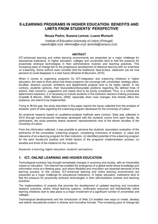 E-LEARNING PROGRAMS IN HIGHER EDUCATION: BENEFITS AND
LIMITS FROM STUDENTS’ PERSPECTIVEi
Neuza Pedro; Susana Lemos; Luana Wunsch
Institute of Education-University of Lisbon (Portugal)
nspedro@ie.ul.pt; silemos@ie.ul.pt; lpriscila@campus.ul.pt;

ABSTRACT
ICT-enhanced learning and online learning environments are presented as a major challenge for
educational institutions. In higher education, colleges and universities tend to feel the pressure for
proactively embrace technologies in their administrative routines and teaching practices. This
increasing pace of change led to the progressive development of distance learning with an emphasis
on e-learning. Some authors even consider that the traditional, face-to-face, classroom (as we now
perceive it) could disappear in a near future (Shachar & Neumann, 2010).
When it comes to organizing programs for ICT-integration and e-learning initiatives in higher
education, the need to think about how these programs can converge with universities’ strategic plans,
faculties’ direction councils’ ambitions and departments projects tend to be highly valued. In the
contrary, students opinions, their favourable/unfavourable positions regarding the defined lines of
actions, their concerns, suggestions and needs tend to be poorly considered. Thus, in a critical and
determinant resolution, it is necessary to include students in the institution decision-making processes
(Castells & Benner, 2004; Behrens, 2009), especially when main changes, that directly affect this
audience, are intend to be implemented.
Trying to fill this gap, the study described in this paper reports the inputs collected from the analysis of
students’ point of view regarding the e-learning program developed for the University of Lisbon.
An empirical research based on qualitative-analysis methods were conduct. Data was collected in
2010 through semi-structured interviews developed with the students unions form each faculty. As
participants, the study presents twelve students’ representatives nine of the eleven faculties of the
University of Lisbon.
From the information collected, it was possible to perceive the students’ association evaluation of the
pertinence of the universities’ e-learning program, considering 4-domains of analysis: (i) value and
relevance of an e-learning program for their institution, (ii) identified potential of the e-learning program
for the each faculty;(iii) positive and inhibit factors of the programs’ implementation process, (v)
benefits and limits of the initiative for the students.

Keywords: e-learning, higher education, students’ perceptions

1. ICT, ONLINE LEARNING AND HIGHER EDUCATION
Technological evolution has brought remarkable changes in economy and society, with an irreversible
impact on education. The Internet has enabled the emergence of a global world where knowledge and
information move at a fleeting pace, and where flexibility and innovation are essential demands of the
learning process. In this context, ICT-enhanced learning and online learning environments are
presented as a major challenge for educational institutions. In higher education, institutions tend to
feel the pressure for proactively embrace technologies in their administrative routines and teaching
practices.
The implementation of projects that promote the development of updated teaching and innovative
research practices, where virtual learning systems, multimedia resources and blended/fully online
learning initiatives start to take place is a major investment of a significant number of universities and
colleges.
Technological developments and the introduction of Web 2.0 enabled new ways to create, develop
and deliver educational content in diverse and innovative formats. This increasing pace of change led

 