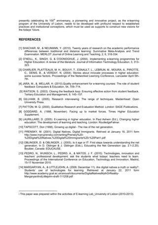 th

presently celebrating its 100 anniversary, a pioneering and innovative project, as the e-learning
program of the University of Lisbon, needs to be developed with profound respect to established
practices and institutional conceptions, which must be used as supports to construct new visions for
the todays’ future.

REFERENCES
[1] SHACHAR, M., & NEUMANN, Y. (2010). Twenty years of research on the academic performance
differences between traditional and distance learning: Summative Meta-Analysis and Trend
Examination. MERLOT Journal of Online Learning and Teaching, 2, 6, 318-334.
[2] O’NEILL, K., SINGH, G. & O’DONOGHUE, J. (2004). Implementing e-learning programmes for
Higher Education: A review of the literature. Journal of Information Technology Education, 3, 313323.
[3] CHARLIER, PLATTEAUX, M. H., BOUVY, T., ESNAULT, L., LEBRUN, M., MOURA, A., PIROTTE,
C., DENIS, B., & VERDAY, N. (2004). Stories about innovate processes in higher education:
some success factors. Proceedings of the Networked Learning Conference, Lancaster April 5th7th.
[4] JARA, M., &, MELLAR, H. (2010).Quality enhancement for e-learning courses: The role of student
feedback Computers & Education, 54, 709–714.
[5] WATSON, S. (2003). Closing the feedback loop: Ensuring effective action from student feedback.
Tertiary Education and Management, 9, 145–157.
[6] GILLHAM, B. (2005). Research interviewing: The range of techniques. Maidenhead: Open
University Press.
[7] PATTON, M. Q. (2000). Qualitative Research and Evaluation Method. London: SAGE Publications.
[8] GODDARD, A. (1998, November). Facing up to market forces. Times Higher Education
Supplement.
[9] LAURILLARD, D. (2005). E-Learning in higher education. In Paul Ashwin (Ed.), Changing higher
education: The development of learning and teaching. London: RoutledgeFalmer.
[10] TAPSCOTT, Don (1998). Growing up digital - The rise of the net generation.
[11] PRENSKY, M. (2001). Digital Natives, Digital Immigrants. Retrived at January 16, 2011 form
http://www.marcprensky.com/writing/Prensky%20%20Digital%20Natives,%20Digital%20Immigrants%20-%20Part1.pdf
[12] OBLINGER, D. & OBLINGER, J. (2005). Is it age or IT: First steps towards understanding the net
generation. In D. Oblinger & J. Oblinger (Eds.), Educating the Net Generation (pp. 2.1-2.20).
Boulder, Canadá: EDUCAUSE.
[13] PEDRO, N., WUNSCH, L., PEDRO, A., & MATOS, J. F. (2010). Technologies, innovation and
teachers’ professional development: ask the students what todays’ teachers need to learn.
Proceedings of the International Conference on Education, Technology and Innovation, Madrid,
15-17 November 2010.
[14] MARGARYAN, A., & LITTLEJOHN, A. (2008, December 11). Are digital natives a myth or reality?:
Students’ use of technologies for learning. Retrieved at January 22, 2011 form
http://www.academy.gcal.ac.uk/anoush/documents/DigitalNativesMythOrRealityMargaryanAndLittlejohn-draft-111208.pdf

i This paper was prepared within the activities of E-learning Lab_University of Lisbon (2010-2013).

 