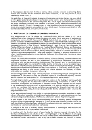 to the progressive development of distance learning with a particular emphasis on e-learning. Some
authors even consider that the traditional, face-to-face classroom, as we now perceive it, could
disappear in a near future [1].
Not aside from all these technological development, huge socio-economics changes has been felt all
over the globe, local and national economies has been and/or promise to be shaken and few is known
about its consequences in the educational systems. As a result, Higher Education Institutions (HEI)
are finding themselves competing more than ever for students, funding, research and recognition in a
world-wide basis [2]. Through the development of new virtual learning environments and high-tech
online communication systems, universities have been able to export themselves, extending their offer
beyond national boundaries, conquering new markets.

2. UNIVERSITY OF LISBON E-LEARNING PROGRAM
With ancient origins in the XIX century, the University of Lisbon (UL) was created in 1911 has a
traditional face-to-face college and still persists as so until today. With a wide range of graduate and
postgraduate courses, the UL has currently 22,245 students that are enrolled in one of the 304
courses available in all different scientific areas. The University is organised into five strategic areas of
research and teaching which integrates the eleven faculties and institutes: Arts and Humanities (which
integrates the Faculty of Fine Arts and Faculty of Letters), Health Sciences (which integrates the
Faculty of Pharmacy, Faculty of Medicine and Faculty of Dental Medicine), Science and Technology
(Faculty of Science), Legal and Economic Sciences (Faculty of Law) and Social Sciences (which
integrates the Institute of Social Sciences, Faculty of Psychology, Institute of Education and Institute of
Geography and Territorial Planning). These areas establish a new form of academy organisation and
reflect the willingness to adapt the University to the challenges of the future in the international higher
education space.
Todays’ fast-paced global world calls for life-long learning, continuous training, constant academic and
professional updating, as well as the development of autonomous, responsible and flexible
professional skills and learning practices. In this context, The University aims to invest in its human
potential, recognising the importance of knowledge building and sharing as a way to adapted higher
education to a rapidly changing global society. The UL seeks to accompany these changes, promoting
educational initiatives that incorporates and react to the demands of today reality. Within this logic of
adaptability and trying to offer current, reliable and original solutions, the University of Lisbon
embraced a new paradigm of education: e-learning.
The e-learning program of UL adopts a broad perspective of the e-learning concept. It incorporates the
development of fully online courses and programs (mostly on post-graduate degrees), blendedlearning initiatives and general use of ICT in the service of learning or learner support.
Aiming to (i) promote the use of learning management systems in the UL (http://e-learning.ul.pt), (ii)
sensitize and empower the faculties in the use of virtual learning environments as well as in the
optimization, management and development of online educational content, (iii) foster and give support
to the development of curricular units, so as to increase UL´s offer of e-learning courses, and (iv)
monitor and investigate the b-learning and e-learning practices in the University, bearing in mind the
need to increase its knowledge, to improve its quality and to develop tailored innovative solutions, the
program started in 2010.
A year was previously invested in the design of the university e-learning program, specifically to collect
relevant information, consult the principal internal stakeholders and to explore possible partnerships
with external agents and institutions. The following actions were taken in the preliminary year:
a) data analysis of the each faculty baseline regarding the use of university learning management
system (LMS) and other e-learning solutions by in each faculty (total amount of courses open in the
LMS, identification of intensity of use, selection of remarkable preliminary experience and resources,
identification of ‘visionary’/’early adopters’ professors);
b) analysis of the level of maturity, stability and robustness of technological infra-structure and
information systems, on an organizational perspective,
c) meetings with the direction boards of each faculty (for collecting relevant information for the
development of objectives and activities of the e-Learning Program of UL, identification of converging
interests and possible lines of articulation with faculty strategic plans, contact with existing initiatives in
the e-learning domain; identification of each faculty specific needs, interests and intentions in the field

 