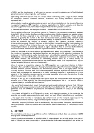 of LMS, and the development of e/b-Learning courses; support the development of individualized
plans to implement e-learning in the each faculty).
d) meetings with other relevant units and services within each faculty (with a scope of actions related
to information systems, academic services, multimedia labs, quality assurance, organization
innovation, etc.);
e) consultative meetings with other external agents and relevant institutions in the domain of learning
management systems, ICT-integration, e-learning applications for higher education and distance
education (Open-University, national services providers and other possible partners);
f) interviews with students elected by the Students’ Unions of each faculty and institute.
Conducted by the Rectoral Team and the Institute of Education, this preparatory movements revealed
to be highly relevant for the development of an ambitious, cost-effective, adapted and feasible project,
which was therefore, assigned to be coordinated by the Institute of Education. These activities
intended to guaranty the reunion of the main key-success factors, pointed out by research [3] as
important for an efficient introduction process of e-learning in higher education institutions. It was also
added an important the analysis of students opinions and concerns regarding e-learning
implementation process. Although, literature tend to highlight the need to consider the implications for
everyone involved before implementing any new e-learning strategies [2], the analysis of the
‘design/implementation of E-learning projects in higher education’ state of art reveal that institutions
tended to overlook the relevance of student representations as a feedback mechanism [4].
Collecting feedback on students opinions and experiences is widely recognised as a central strategy
for monitoring the quality and standards of teaching and learning in higher education institutions; for
instances, in the UK, national quality standards report set out that the establishment of student views
has become a key aspect of quality assurance and enhancement processes in universities [5]. Jara
and Mellar stresses the importance of establishing student views as a central activity for
enhancement, highlighting that to be effective the data collected needs to be integrated into a regular
cycle of analysis, reporting, action and feedback [4].
When it comes to organizing programs for ICT-integration and e-learning initiatives in higher
education, the need to think about how these programs can converge with universities’ strategic plans,
faculties’ direction councils’ ambitions and departments projects tend to be highly valued. In the
contrary, students opinions, their favourable/unfavourable positions regarding the defined lines of
actions, their suggestions and needs tend to be poorly considered. However, it is necessary to include
students in the institution decision-making processes, especially when main changes that directly
affect this audience are intend to be achieved.
Trying to fill this gap, the study described in this paper reports the inputs collected from the analysis of
students’ point of view regarding the e-learning program developed for the UL. The authors intend to
collect and explore students’ perceptions about:
. the use of technology in their faculty (both general web-based institutional systems, Web 2.0 tools
and specific software), projects previously undertaken by the institution in the ICT and e-learning field,
perceived level of confidence of professors and teaching assistants in using ICT for teaching
purposes;
. importance attributed to an ICT-integration project and e-learning program in the university, its
potential and possible weaknesses for the each faculty and each different scientific area of knowledge;
. the factors that need to be considered (for enhancement and for removal processes) in the
implementation of an e-learning program and appropriate strategies to boost that process;
. perceived importance of digital skills in employability and labor market integration, experiences of
using technologies in learning activities and other training opportunities offered by the institution in that
domain.

3. METHOD
An empirical research based on qualitative-analysis methods was conduct. Data was collected in 2010
through semi-structured interviews.
Gillham [6] regarded interviews as an interchange of views between two or more people on a specific
topic of interest that sees the centrality of human interaction for knowledge production, and where the

 